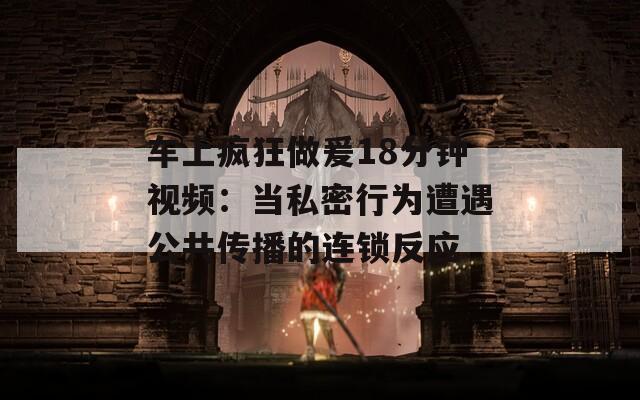 车上疯狂做爰18分钟视频：当私密行为遭遇公共传播的连锁反应