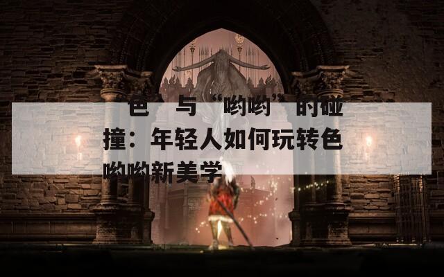 “色”与“哟哟”的碰撞：年轻人如何玩转色哟哟新美学