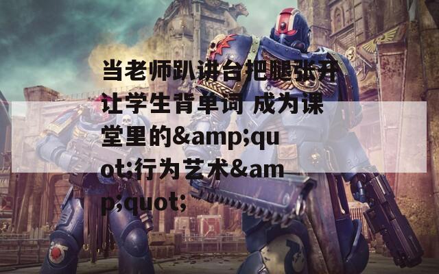 当老师趴讲台把腿张开让学生背单词 成为课堂里的&quot;行为艺术&quot;