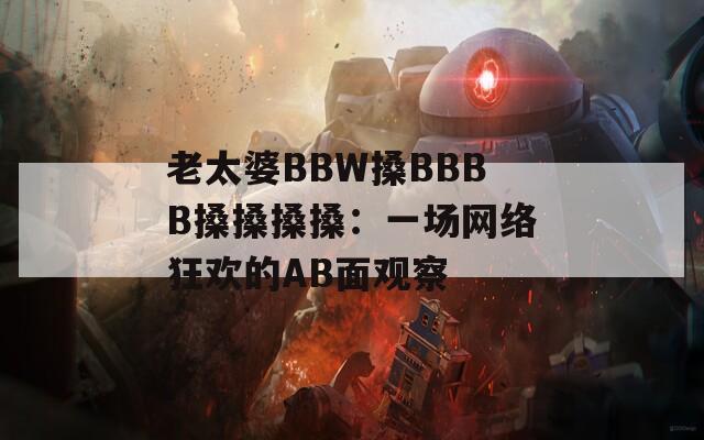 老太婆BBW搡BBBB搡搡搡搡：一场网络狂欢的AB面观察