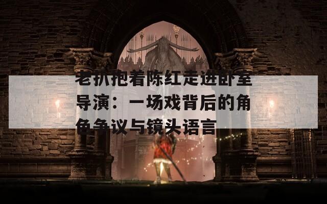 老扒抱着陈红走进卧室导演：一场戏背后的角色争议与镜头语言