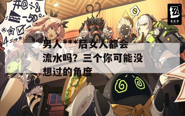 男人***后女人都会流水吗？三个你可能没想过的角度