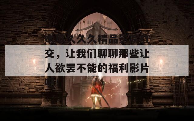 嫩草久久久精品影院肛交，让我们聊聊那些让人欲罢不能的福利影片吧！