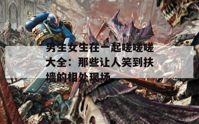 男生女生在一起嗟嗟嗟大全：那些让人笑到扶墙的相处现场