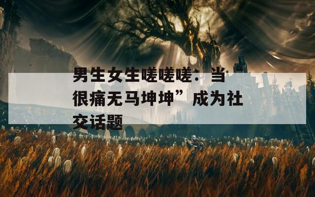 男生女生嗟嗟嗟：当“很痛无马坤坤”成为社交话题