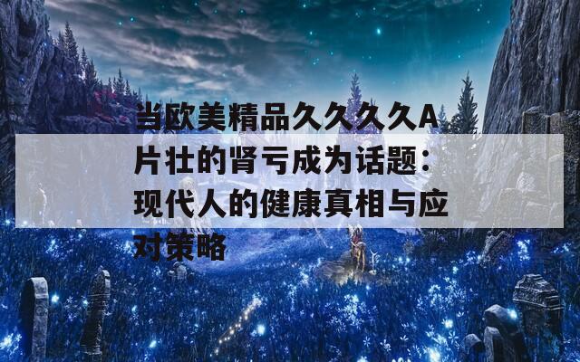 当欧美精品久久久久A片壮的肾亏成为话题：现代人的健康真相与应对策略