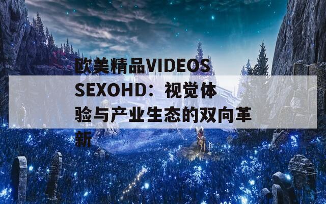 欧美精品VIDEOSSEXOHD：视觉体验与产业生态的双向革新