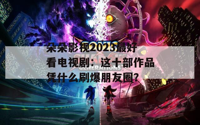 朵朵影视2023最好看电视剧：这十部作品凭什么刷爆朋友圈？