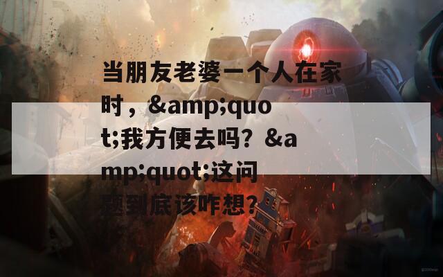 当朋友老婆一个人在家时，&quot;我方便去吗？&quot;这问题到底该咋想？
