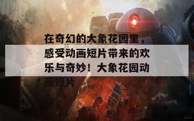 在奇幻的大象花园里，感受动画短片带来的欢乐与奇妙！大象花园动画短片