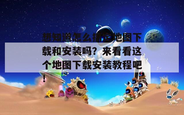想知道怎么搞定地图下载和安装吗？来看看这个地图下载安装教程吧！