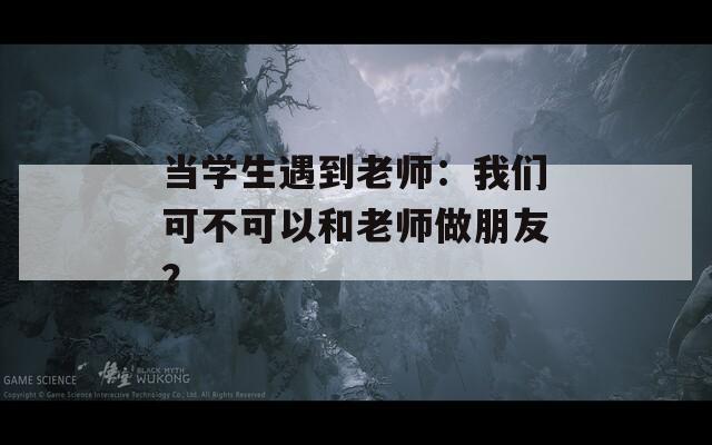 当学生遇到老师：我们可不可以和老师做朋友？