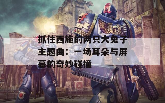 抓住西施的两只大兔子主题曲：一场耳朵与屏幕的奇妙碰撞
