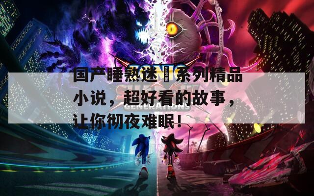 国产睡熟迷奷系列精品小说，超好看的故事，让你彻夜难眠！
