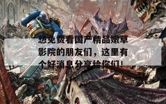 想免费看国产精品嫩草影院的朋友们，这里有个好消息分享给你们！