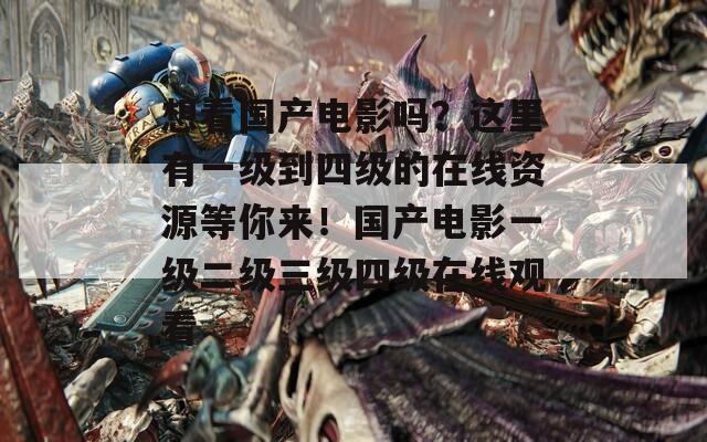 想看国产电影吗？这里有一级到四级的在线资源等你来！国产电影一级二级三级四级在线观看