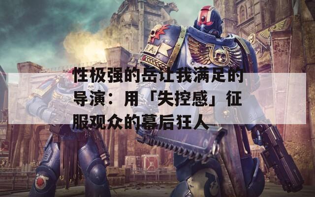 性极强的岳让我满足的导演：用「失控感」征服观众的幕后狂人