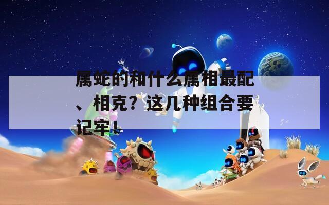 属蛇的和什么属相最配、相克？这几种组合要记牢！