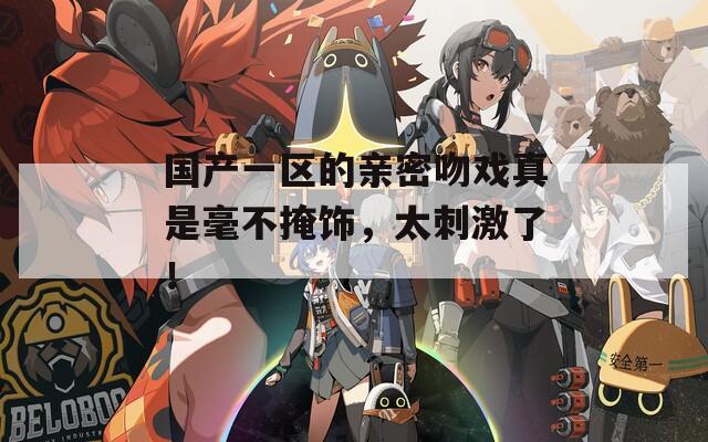 国产一区的亲密吻戏真是毫不掩饰，太刺激了！