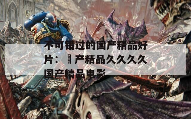 不可错过的国产精品好片：囯产精品久久久久国产精品电影