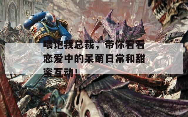 喂饱我总裁，带你看看恋爱中的呆萌日常和甜蜜互动！