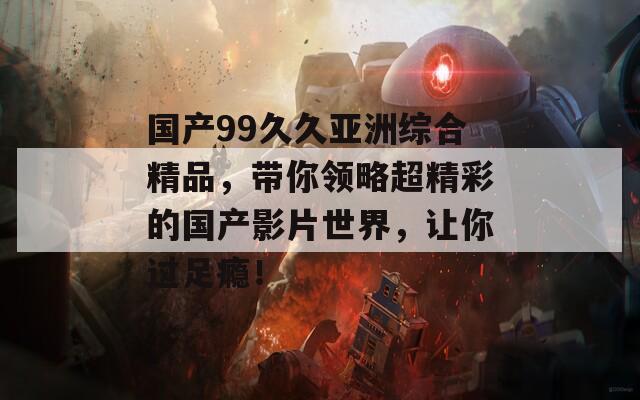 国产99久久亚洲综合精品，带你领略超精彩的国产影片世界，让你过足瘾！