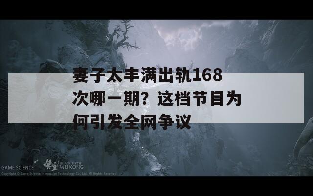 妻子太丰满出轨168次哪一期？这档节目为何引发全网争议