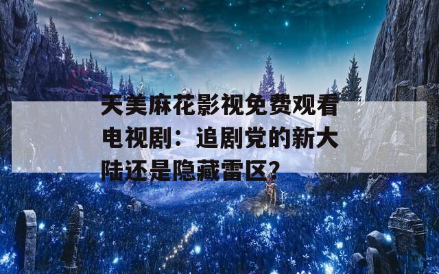 天美麻花影视免费观看电视剧：追剧党的新大陆还是隐藏雷区？