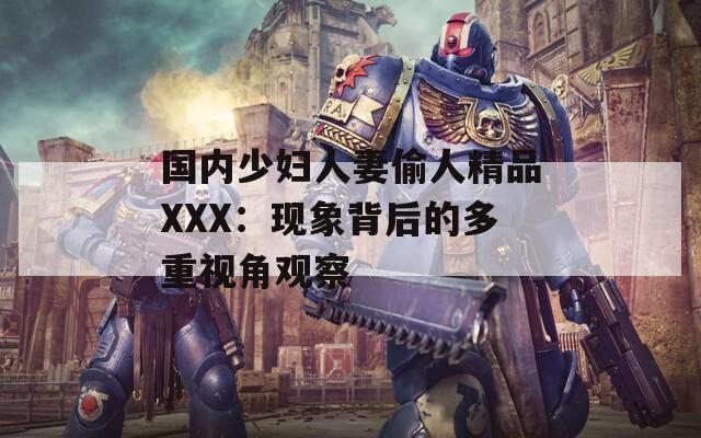 国内少妇人妻偷人精品XXX：现象背后的多重视角观察