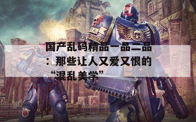 国产乱码精品一品二品：那些让人又爱又恨的“混乱美学”