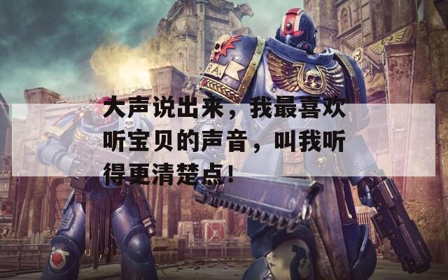 大声说出来，我最喜欢听宝贝的声音，叫我听得更清楚点！