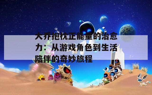 大乔抱枕正能量的治愈力：从游戏角色到生活陪伴的奇妙旅程