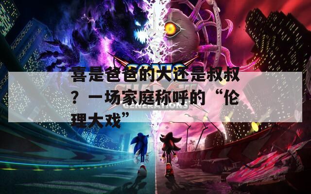 喜是爸爸的大还是叔叔？一场家庭称呼的“伦理大戏”