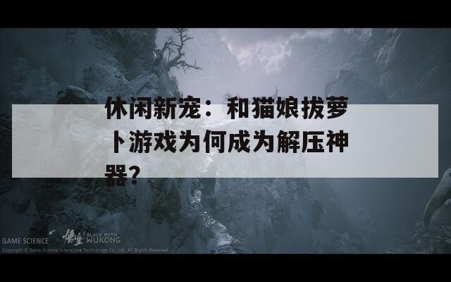 休闲新宠：和猫娘拔萝卜游戏为何成为解压神器？