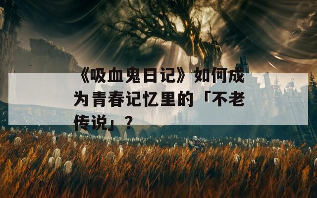《吸血鬼日记》如何成为青春记忆里的「不老传说」？