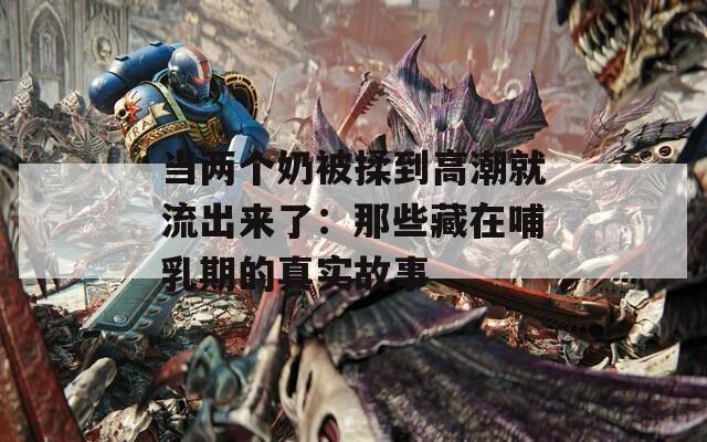 当两个奶被揉到高潮就流出来了：那些藏在哺乳期的真实故事