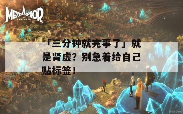 「三分钟就完事了」就是肾虚？别急着给自己贴标签！