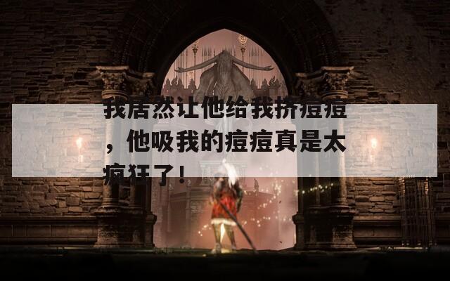 我居然让他给我挤痘痘，他吸我的痘痘真是太疯狂了！