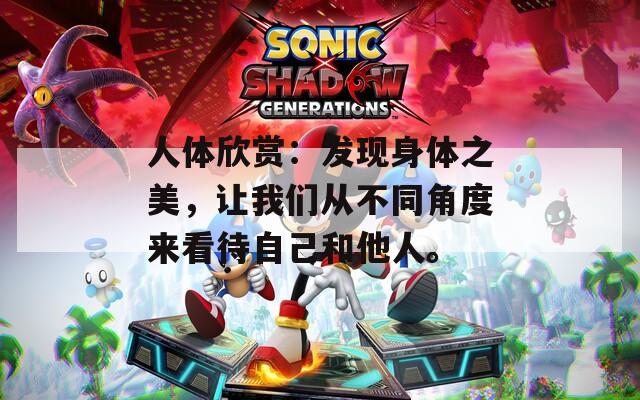 人体欣赏：发现身体之美，让我们从不同角度来看待自己和他人。