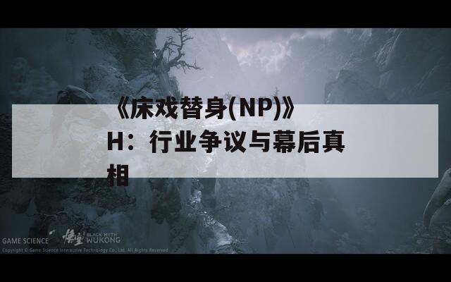 《床戏替身(NP)》H：行业争议与幕后真相