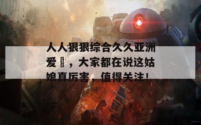 人人狠狠综合久久亚洲爱咲，大家都在说这姑娘真厉害，值得关注！
