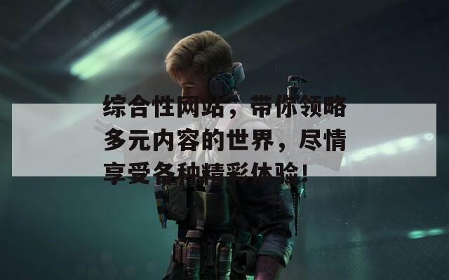 综合性网站，带你领略多元内容的世界，尽情享受各种精彩体验！