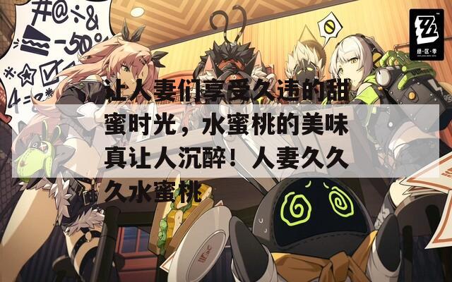 让人妻们享受久违的甜蜜时光，水蜜桃的美味真让人沉醉！人妻久久久水蜜桃