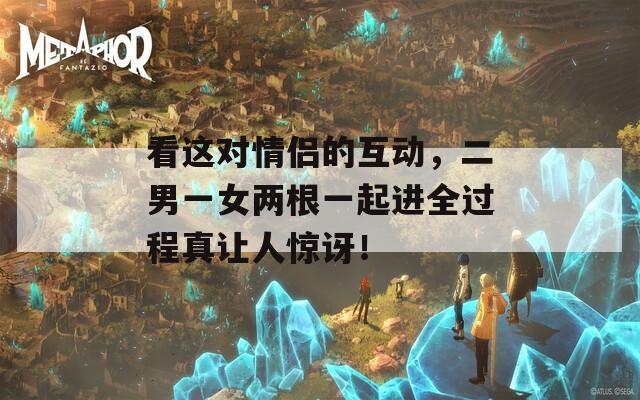 看这对情侣的互动，二男一女两根一起进全过程真让人惊讶！