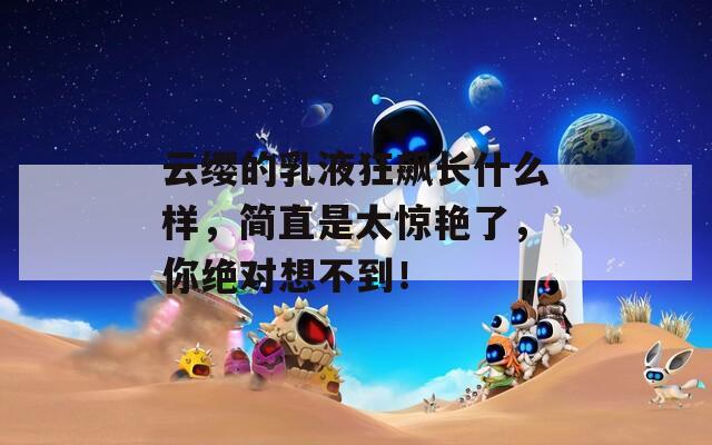 云缨的乳液狂飙长什么样，简直是太惊艳了，你绝对想不到！