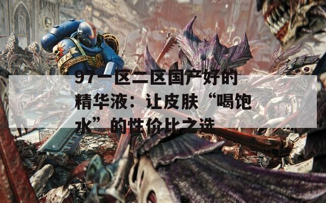 97一区二区国产好的精华液：让皮肤“喝饱水”的性价比之选