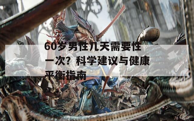 60岁男性几天需要性一次？科学建议与健康平衡指南