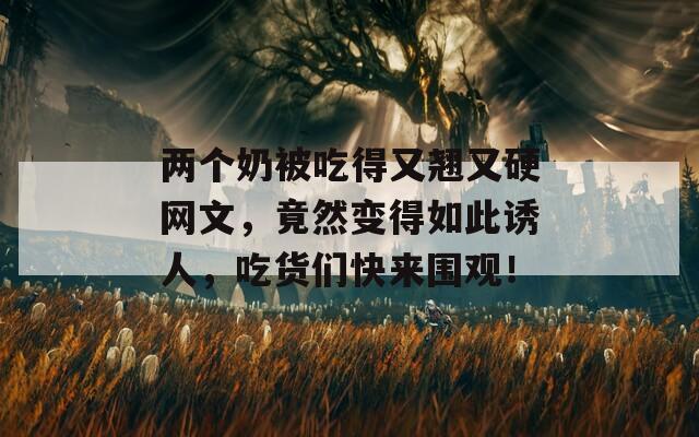 两个奶被吃得又翘又硬网文，竟然变得如此诱人，吃货们快来围观！