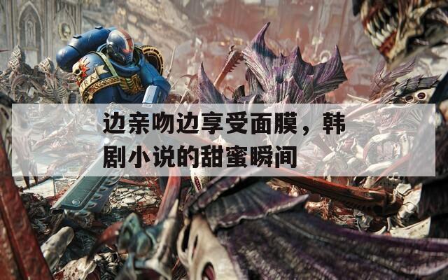 边亲吻边享受面膜，韩剧小说的甜蜜瞬间