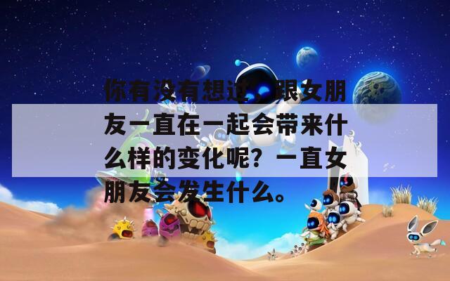 你有没有想过，跟女朋友一直在一起会带来什么样的变化呢？一直女朋友会发生什么。